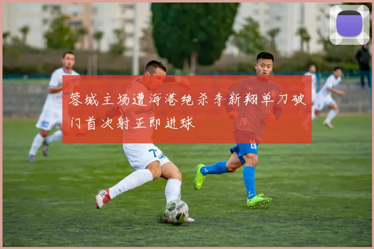 蓉城主场遭海港绝杀李新翔单刀破门首次射正即进球