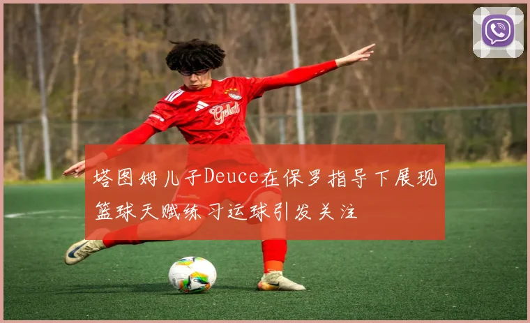 塔图姆儿子Deuce在保罗指导下展现篮球天赋练习运球引发关注