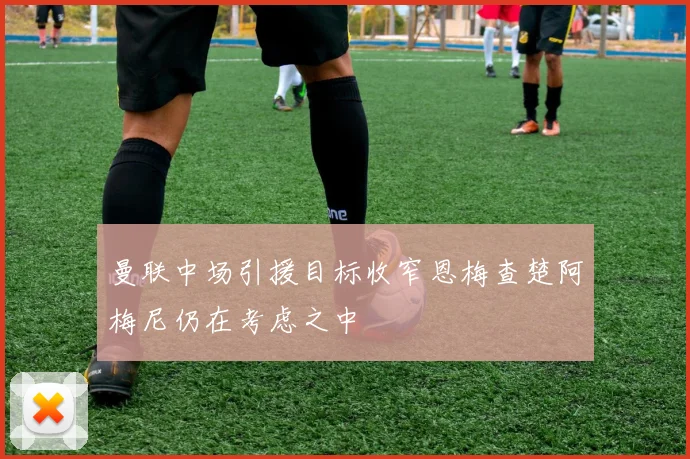 曼联中场引援目标收窄恩梅查楚阿梅尼仍在考虑之中