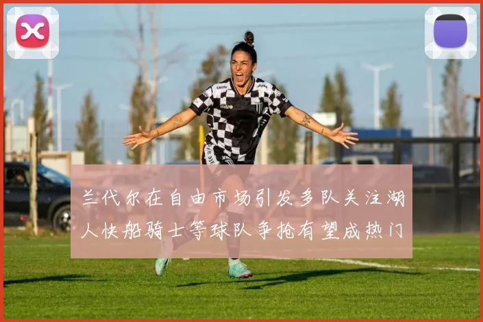 兰代尔在自由市场引发多队关注湖人快船骑士等球队争抢有望成热门球员