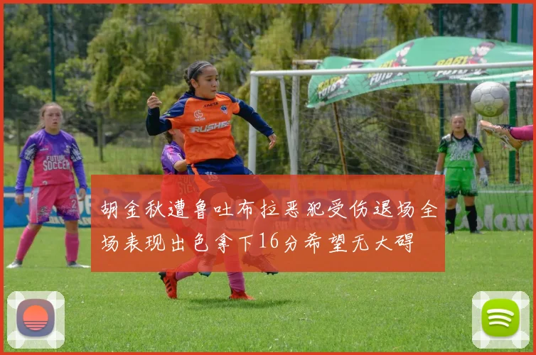胡金秋遭鲁吐布拉恶犯受伤退场全场表现出色拿下16分希望无大碍