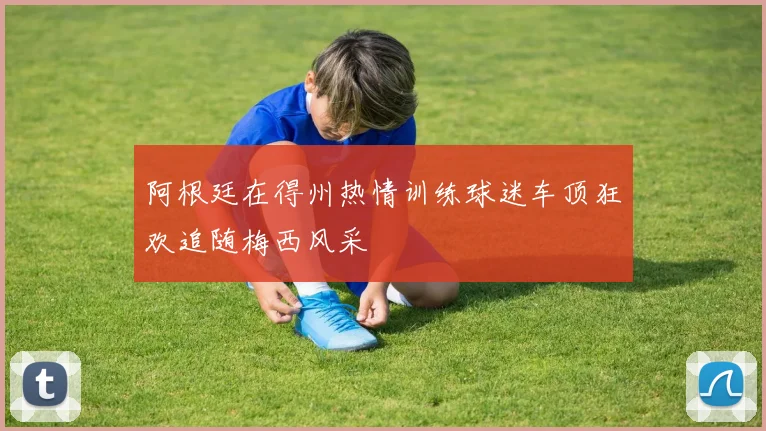 阿根廷在得州热情训练球迷车顶狂欢追随梅西风采