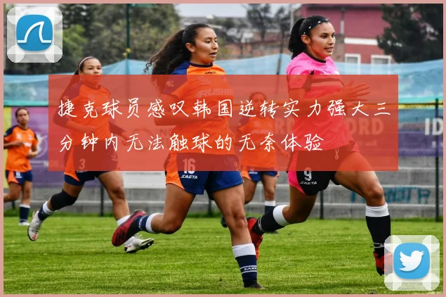 捷克球员感叹韩国逆转实力强大三分钟内无法触球的无奈体验