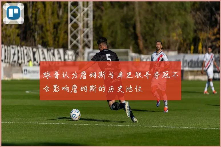 球哥认为詹姆斯与库里联手夺冠不会影响詹姆斯的历史地位