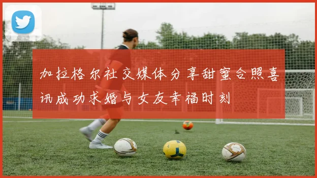 加拉格尔社交媒体分享甜蜜合照喜讯成功求婚与女友幸福时刻