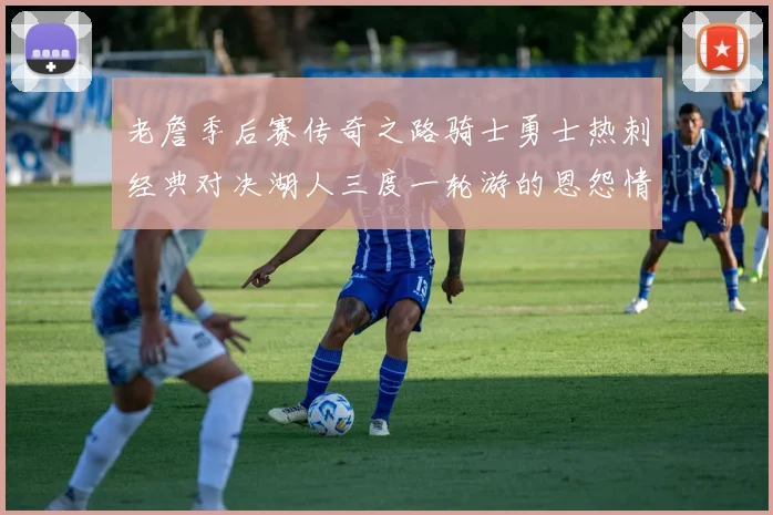 老詹季后赛传奇之路骑士勇士热刺经典对决湖人三度一轮游的恩怨情仇