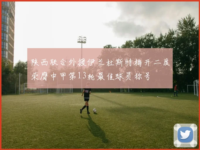 陕西联合外援伊兰杜斯特梅开二度荣膺中甲第13轮最佳球员称号