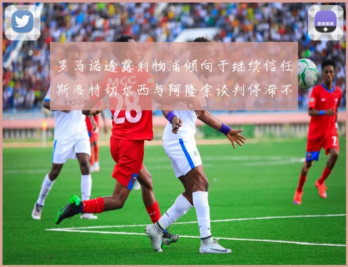 罗马诺透露利物浦倾向于继续信任斯洛特切尔西与阿隆索谈判停滞不前