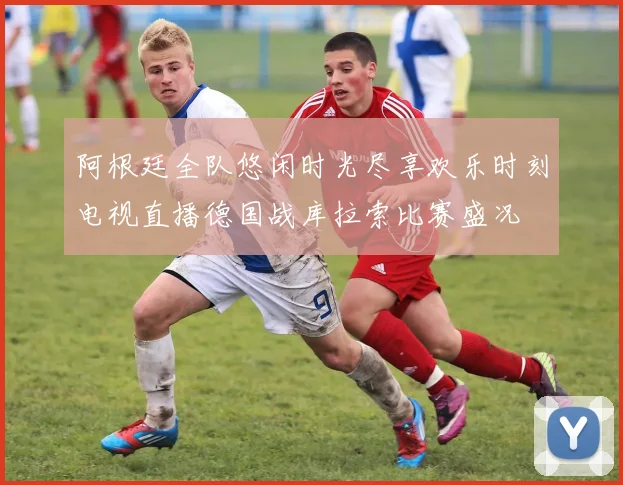 阿根廷全队悠闲时光尽享欢乐时刻电视直播德国战库拉索比赛盛况