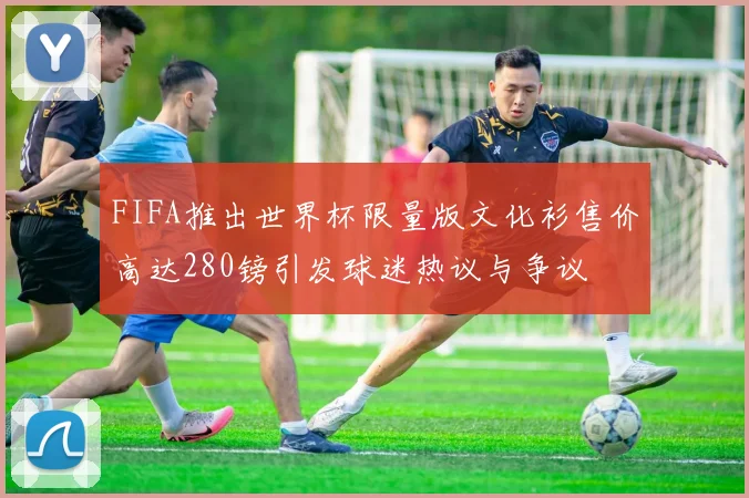 FIFA推出世界杯限量版文化衫售价高达280镑引发球迷热议与争议