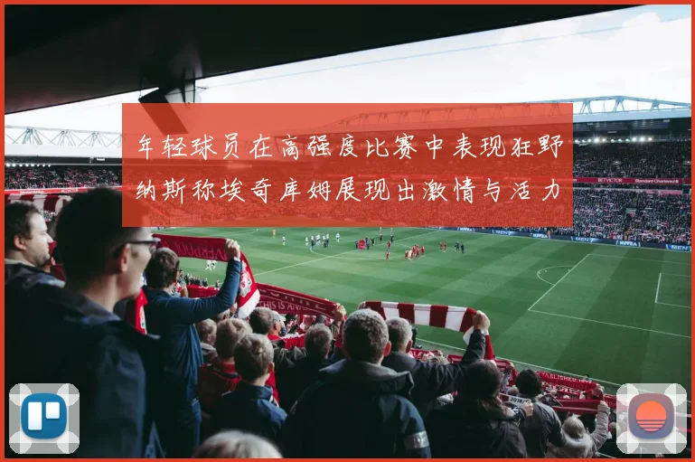 年轻球员在高强度比赛中表现狂野纳斯称埃奇库姆展现出激情与活力