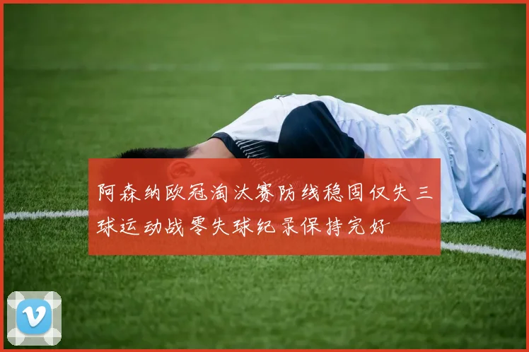 阿森纳欧冠淘汰赛防线稳固仅失三球运动战零失球纪录保持完好