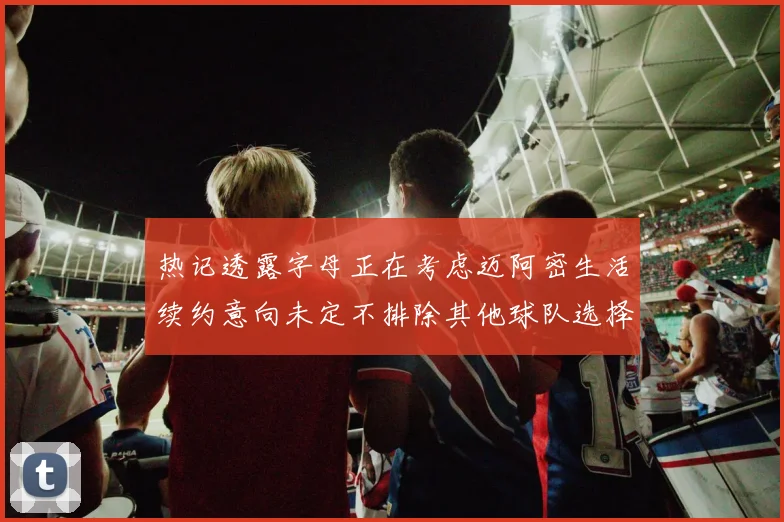 热记透露字母正在考虑迈阿密生活续约意向未定不排除其他球队选择