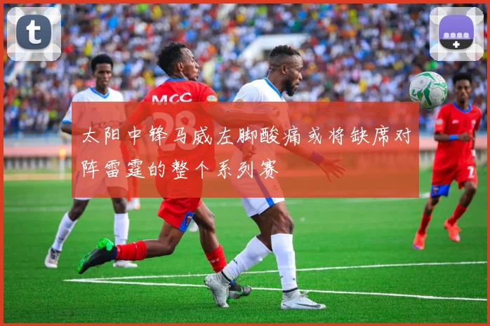太阳中锋马威左脚酸痛或将缺席对阵雷霆的整个系列赛