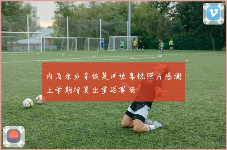 内马尔分享恢复训练喜悦照片感谢上帝期待复出重返赛场