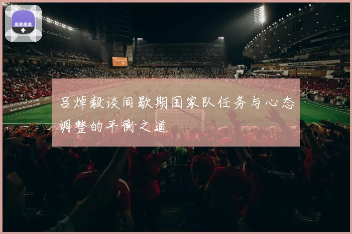 吕焯毅谈间歇期国家队任务与心态调整的平衡之道