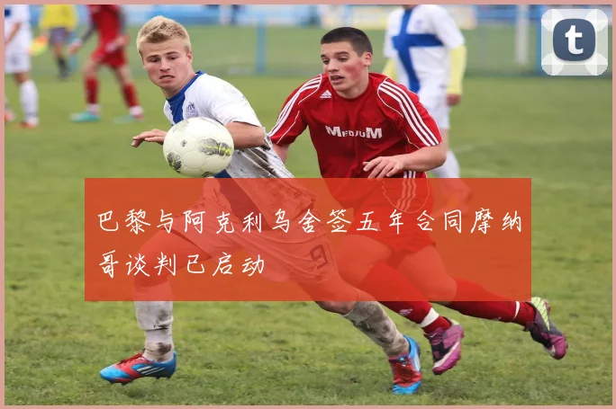 巴黎与阿克利乌舍签五年合同摩纳哥谈判已启动