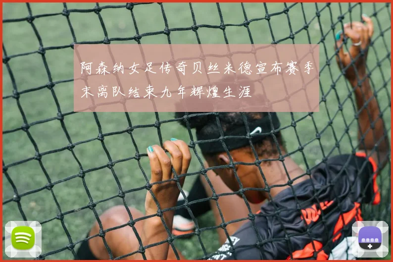 阿森纳女足传奇贝丝米德宣布赛季末离队结束九年辉煌生涯