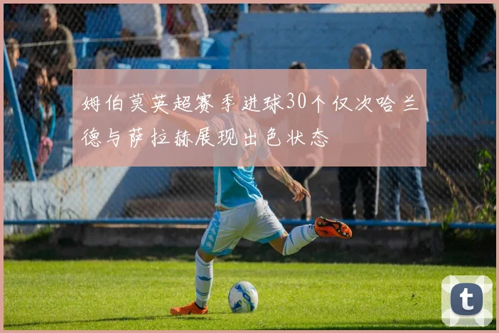 姆伯莫英超赛季进球30个仅次哈兰德与萨拉赫展现出色状态